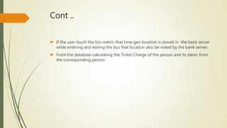 Cont ..
 If the user touch the bio metric that time geo location is stored in the bank server
while entering and exiting the bus that location also be noted by the bank server.
 From the database calculating the Ticket Charge of the person and its taken from
the corresponding person
 