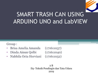 SMART TRASH CAN USING
ARDUINO UNO and LabVIEW
Group :
• Brisa Amelia Amanda (171611037)
• Dinda Ainun Qolbi (171611040)
• Nabhila Octa Herviani (171611052)
2 B
D3- Teknik Pendingin dan Tata Udara
2019
 