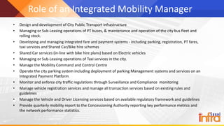Role of an Integrated Mobility Manager
• Design and development of City Public Transport infrastructure
• Managing or Sub-Leasing operations of PT buses, & maintenance and operation of the city bus fleet and
rolling stock.
• Developing and managing integrated fare and payment systems - including parking, registration, PT fares,
taxi services and Shared Car/Bike hire schemes
• Shared Car services (in-line with bike hire plans) based on Electric vehicles
• Managing or Sub-Leasing operations of Taxi services in the city.
• Manage the Mobility Command and Control Centre
• Operate the city parking system including deployment of parking Management systems and services on an
Integrated Payment Platform
• Monitor and enforce city traffic regulations through Surveillance and Compliance monitoring
• Manage vehicle registration services and manage all transaction services based on existing rules and
guidelines
• Manage the Vehicle and Driver Licensing services based on available regulatory framework and guidelines
• Provide quarterly mobility report to the Concessioning Authority reporting key performance metrics and
the network performance statistics.
 