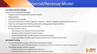 Commercial/Revenue Model
(a) Tariffs and User Charges
Key sources for the Mobility Manager:
• Integrated fare for various Public Transport systems
• Parking charges
• Traffic fines and surcharges
• Levies and charges such as Tolls, Congestion Charge etc. – based on regulatory approval by the Authority.
• Other fees and charges from franchise services for running private transport systems
• Vehicle Registration and Annual Services Charges
• Non-Fare revenues such as :
– Advertising on City Transport Infrastructure Assets
– Franchise and Sub-Leasing of transport services
– Transit Oriented Growth and Monetization of Real Estate growth
– Levies and charges on private users for public facilities such as Buses for Private Hire
(b) Capital Funding
• To meet the planned transport infrastructure development targets
– Either by City Investment Management Body or through grants or loans from the State or Central Funding agencies.
• The Mobility Manger would be required
– to develop and execute the capital investment plans and
– be allowed to form SPV to manage and deliver the infrastructure projects.
 