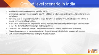Ground level scenario in India
• Absence of long term development plans for the city
• Unmitigated expansion in demographic growth – addition to urban areas and migration from interior towns
and villages.
• Increasing level of congestion in our cities - huge disruption to personal lives, inhibits economic activity &
general environmental degradation.
• As the urban population and employment density increases, the roads and public transport systems unable
to cope the demands of an increasingly mobile population.
• Constraints and cost of space impact transport infrastructure capacity augmentation indefinitely.
• Wayward development of transport solutions – Demand is more individualistic, focus on self comfort.
• Cost, implementation bottlenecks leading to chaotic situation.
 