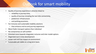 Outlook for smart mobility
• Quality of journey experience is directly linked to
– reliability in journey time,
– quality of journey including the last mile connectivity,
– pedestrian infrastructure
– and parking provisions.
• For inclusive and sustainable mobility solutions
– that enhance end-to-end journey experience
• More Public transport options than individual
• No compromise on self comfort
• Oriented more towards integrated, inclusive and inter modal options
• Organized Just in time development
• Lesser cost and low impact on environment
• Sustainable yet viable on a long term basis.
 