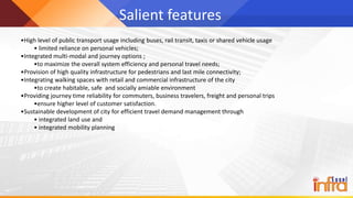 Salient features
•High level of public transport usage including buses, rail transit, taxis or shared vehicle usage
• limited reliance on personal vehicles;
•Integrated multi-modal and journey options ;
•to maximize the overall system efficiency and personal travel needs;
•Provision of high quality infrastructure for pedestrians and last mile connectivity;
•Integrating walking spaces with retail and commercial infrastructure of the city
•to create habitable, safe and socially amiable environment
•Providing journey time reliability for commuters, business travelers, freight and personal trips
•ensure higher level of customer satisfaction.
•Sustainable development of city for efficient travel demand management through
• integrated land use and
• integrated mobility planning
 