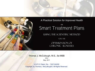 A Practical Solution for Improved Health
                                              via

                  Smart Treatment Plans
                       using the Scientific Method
                                           for the

                                 Optimization of
                                Chronic Illnesses



    Thomas J. McCullough, M.S., 6 MBB
                         V0.4
                       May, 2011


           U.S.P.O. Patent No.: 7,827,044 B2
Copyright by Thomas J. McCullough©, All Rights Reserved.
 
