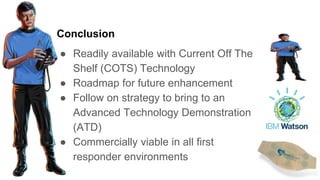 Conclusion
● Readily available with Current Off The
Shelf (COTS) Technology
● Roadmap for future enhancement
● Follow on strategy to bring to an
Advanced Technology Demonstration
(ATD)
● Commercially viable in all first
responder environments
 