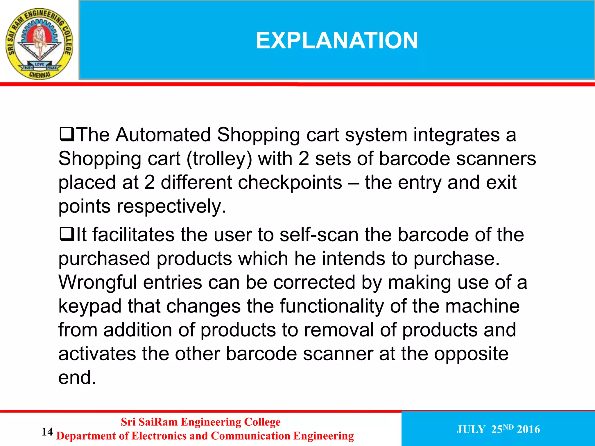 The Automated Shopping cart system integrates a
Shopping cart (trolley) with 2 sets of barcode scanners
placed at 2 different checkpoints – the entry and exit
points respectively.
It facilitates the user to self-scan the barcode of the
purchased products which he intends to purchase.
Wrongful entries can be corrected by making use of a
keypad that changes the functionality of the machine
from addition of products to removal of products and
activates the other barcode scanner at the opposite
end.
13
EXPLANATION
JULY 25ND 2016
Sri SaiRam Engineering College
Department of Electronics and Communication Engineering14
 