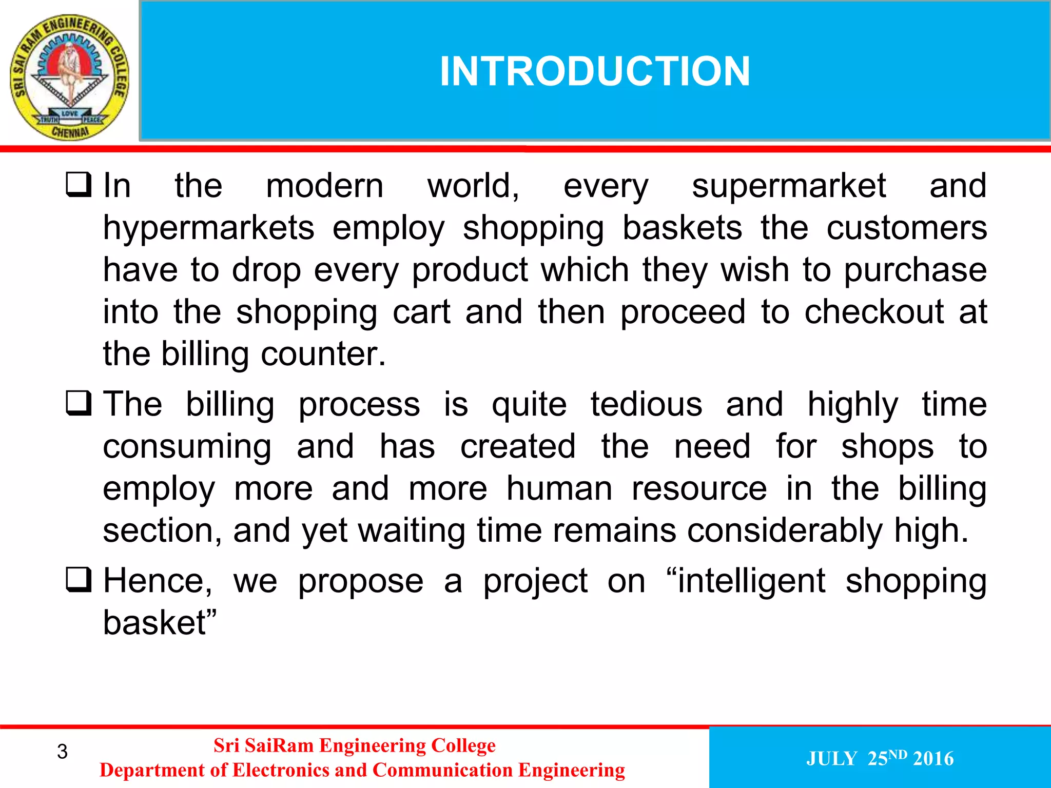 INTRODUCTION
JULY 25ND 2016
 In the modern world, every supermarket and
hypermarkets employ shopping baskets the customers
have to drop every product which they wish to purchase
into the shopping cart and then proceed to checkout at
the billing counter.
 The billing process is quite tedious and highly time
consuming and has created the need for shops to
employ more and more human resource in the billing
section, and yet waiting time remains considerably high.
 Hence, we propose a project on “intelligent shopping
basket”
3 Sri SaiRam Engineering College
Department of Electronics and Communication Engineering
 
