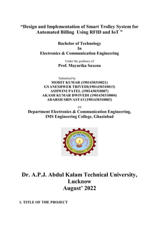 “Design and Implementation of Smart Trolley System for
Automated Billing Using RFID and IoT ”
Bachelor of Technology
In
Electronics & Communication Engineering
Under the guidance of
Prof. Mayurika Saxena
Submitted by
MOHIT KUMAR (1901430310021)
GYANESHWER TRIVEDI(1901430310013)
ASHWINI PATEL (1901430310007)
AKASH KUMAR DWIVEDI (1901430310004)
ADARSH SRIVASTAV(1901430310003)
Of
Department Electronics & Communication Engineering,
IMS Engineering College, Ghaziabad
Dr. A.P.J. Abdul Kalam Technical University,
Lucknow
August’ 2022
1. TITLE OF THE PROJECT
 