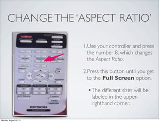 CHANGETHE ‘ASPECT RATIO’
1.Use your controller and press
the number 8, which changes
the Aspect Ratio.
2.Press this button until you get
to the Full Screen option.
•The different sizes will be
labeled in the upper-
righthand corner.
Monday, August 19, 13
 