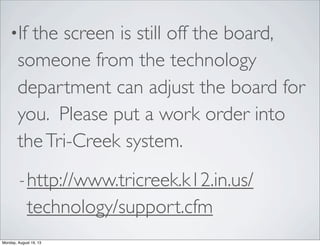 •If the screen is still off the board,
someone from the technology
department can adjust the board for
you. Please put a work order into
theTri-Creek system.
-http://www.tricreek.k12.in.us/
technology/support.cfm
Monday, August 19, 13
 
