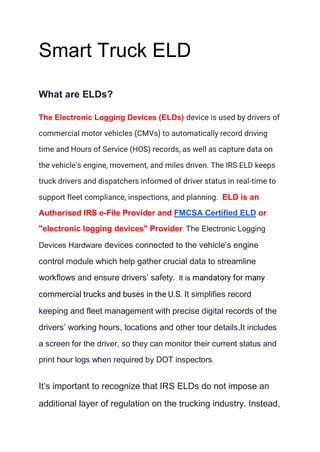 Smart Truck ELD
What are ELDs?
The Electronic Logging Devices (ELDs) device is used by drivers of
commercial motor vehicles (CMVs) to automatically record driving
time and Hours of Service (HOS) records, as well as capture data on
the vehicle’s engine, movement, and miles driven. The IRS ELD keeps
truck drivers and dispatchers informed of driver status in real-time to
support fleet compliance, inspections, and planning. ELD is an
Authorised IRS e-File Provider and FMCSA Certified ELD or
"electronic logging devices" Provider. The Electronic Logging
Devices Hardware devices connected to the vehicle’s engine
control module which help gather crucial data to streamline
workflows and ensure drivers’ safety. It is mandatory for many
commercial trucks and buses in the U.S. It simplifies record
keeping and fleet management with precise digital records of the
drivers’ working hours, locations and other tour details.It includes
a screen for the driver, so they can monitor their current status and
print hour logs when required by DOT inspectors.
It’s important to recognize that IRS ELDs do not impose an
additional layer of regulation on the trucking industry. Instead,
 