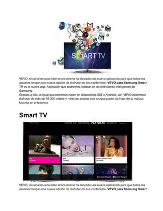 VEVO, el canal musical lider ahora mismo ha lanzado una nueva aplicación para que todos los
usuarios tengan una nueva opción de disfrutar de sus contenidos. VEVO para Samsung Smart
TV es la nueva app. Aplicación que podremos instalar en los televisores inteligentes de
Samsung.
Gracias a ella, al igual que podemos hacer en dispositivos iOS o Android, con VEVO podremos
disfrutar de más de 75.000 vídeos y miles de artistas con los que poder disfrutar de tu música
favorita en el televisor

Smart TV

VEVO, el canal musical lider ahora mismo ha lanzado una nueva aplicación para que todos los
usuarios tengan una nueva opción de disfrutar de sus contenidos. VEVO para Samsung Smart

 