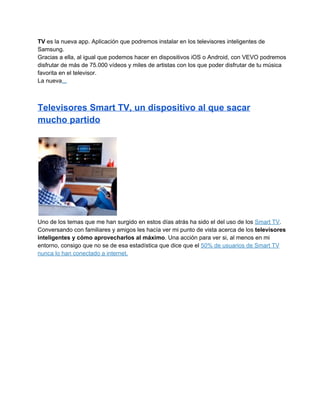 TV es la nueva app. Aplicación que podremos instalar en los televisores inteligentes de
Samsung.
Gracias a ella, al igual que podemos hacer en dispositivos iOS o Android, con VEVO podremos
disfrutar de más de 75.000 vídeos y miles de artistas con los que poder disfrutar de tu música
favorita en el televisor.
La nueva...

Televisores Smart TV, un dispositivo al que sacar
mucho partido

Uno de los temas que me han surgido en estos días atrás ha sido el del uso de los Smart TV.
Conversando con familiares y amigos les hacía ver mi punto de vista acerca de los televisores
inteligentes y cómo aprovecharlos al máximo. Una acción para ver si, al menos en mi
entorno, consigo que no se de esa estadística que dice que el 50% de usuarios de Smart TV
nunca lo han conectado a internet.

 