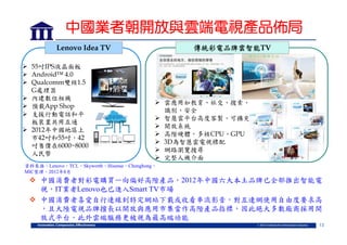 中國業者朝開放與雲端電視產品佈局
Lenovo Idea TV
 55吋IPS液晶面板
 Android™ 4.0
 Qualcomm雙核1.5
G處理器
 內建數位相機
 預載App Shop
 支援行動電話和平
板裝置共用互通
 2012年中國地區上
市42吋和55吋，42
吋售價在6000~8000
人民幣

傳統彩電品牌雲智能TV

 雲應用如教育、社交、搜索、
識別、安全
 智慧雲平台高度客製、可擴充
 開放系統
 高階硬體，多核CPU、GPU
 3D為智慧雲電視標配
 網路瀏覽搜尋
 完整人機介面

資料來源：Lenovo，TCL，Skyworth，Hisense，Chonghong，
MIC整理，2012年8月

 中國消費者對彩電購買一向偏好高階產品，2012年中國六大本土品牌已全部推出智能電
視，IT業者Lenovo也已進入Smart TV市場
 中國消費者喜愛自行連線到特定網站下載或收看串流影音，對互連網使用自由度要求高
，且大陸電視品牌擅長以開放與應用市集當作高階產品指標，因此絕大多數廠商採用開
放式平台，此外雲端服務更被視為最高端功能
13

 