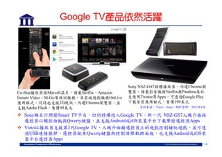 Google TV產品依然活躍

Co-Star播放器採Marvell晶片，預載Netflix、Amazon
Instant Video、M-Go等視訊服務，及雲端遊戲服務OnLive
應用程式，同時也支援3D視訊，內建Chrome瀏覽器，並
支援Adobe Flash，售價99美元

Sony NSZ-GS7媒體播放器，內建Chrome瀏
覽器，預載影音服務Netflix與Pandora及社
交應用Twitter等Apps，可透過Google Play
下載安裝應用程式，售價199美元
資料來源： Vizio，Sony，MIC整理，2012年8月

 Sony雖自行開發Smart TV平台，但仍持續投入Google TV，新一代 NSZ-GS7人機介面採
遙控器以觸控面板與Qwerty鍵盤，並支援Android或iOS裝置平台下載聲控遙控器Apps
 Vizio以播放器支援第2代Google TV，人機介面藉遙控器上的遊戲控制鍵玩遊戲，並可透
過USB連接搖桿，遙控器配有Qwerty鍵盤與控制游標軌跡面板，也支援Android或iOS裝
置平台遙控器Apps
14

 