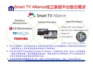 Smart TV Alliance成立象徵平台整合需求

Members/
Manufacturers

Apps Developers

Solution Providers
•

Windows XP, Vista, Windows 7

•

Mac OS X 10.5+ (X86/AMD64 only)

•

Ubuntu 10+

•

Linux (generic)

資料來源：Smart TV Alliance， 2012年8月

 2011年韓國LG、歐洲Philips與日本Sharp計畫研發出共同軟體開發工具套件提供給開發者
，期望開發出三家業者都能通用的Smart TV應用程式
 2012年LG與TP Vision發起成立Smart TV Alliance，Toshiba為日本第一家加入之電視廠商
。聯盟目標讓軟體、電視硬體與服務廠商，開發適用於各品牌Smart TV平台的應用程式，
同時引導開發者使用開放的HTML5系統
 目前提供SDK供軟體開發者下載，開發工具將支援Windows、Mac、Ubuntu與Linux
23

 