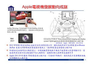 Apple電視機發展動向成謎

AirPlay Mirroring 可透過Apple TV將iOS與Mac OS裝置
之FHD等級影像複製到電視上，使輕便的 iOS裝置成為
電視人機介面

Siri
TV?

US 8,018,579專利”Three-dimensional imaging and display
system”透露Apple也在發展影像視覺類型的人機介面
資料來源：Apple，MIC整理，2012年8月

 2012 WWDC原有AirPaly支援音訊串流跨裝置分享，擴充為使用者可自iOS裝置如iPhones
與iPad 裝置之FHD等級影像複製到電視上，使iOS裝置成為電視人機介面
 即使Siri已經應用在行動裝置上，但電視觀賞情境與手機或平板等個人裝置明顯不同，家
庭使用者在與內容互動過程中的人機對話，遠較Siri個人助理角色複雜許多
 Apple 2011年9月獲證 3D影像感測人機介面，可偵測手勢動作，被認為是不需要觸控面板
的3D觸控式人機介面
24

 
