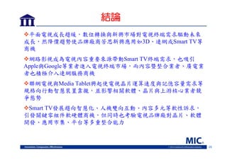 結論
平面電視成長趨緩，數位轉換與新興市場對電視終端需求驅動未來
成長，然降價趨勢使品牌廠商苦思新興應用如3D、連網或Smart TV等
商機
網路影視成為電視內容重要來源帶動Smart TV終端需求，也吸引
Apple與Google等業者進入電視終端市場，而內容暨整合業者、廣電業
者也積極介入連網服務商機
聯網電視與Media Tablet興起使電視晶片運算速度與記憶容量需求等
規格向行動智慧裝置靠攏，並影響相關軟體、晶片與上游核心業者競
爭態勢
Smart TV發展趨向智慧化、人機雙向互動、內容多元等軟性訴求，
引發關鍵零組件軟硬體商機，但同時也考驗電視品牌廠對晶片、軟體
開發、應用市集、平台等多重整合能力

26

 