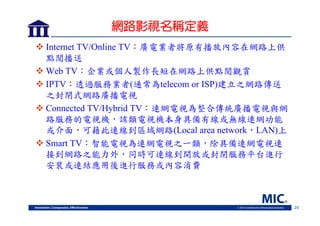 網路影視名稱定義
 Internet TV/Online TV：廣電業者將原有播放內容在網路上供
點閱播送
 Web TV：企業或個人製作長短在網路上供點閱觀賞
 IPTV：透過服務業者(通常為telecom or ISP)建立之網路傳送
之封閉式網路廣播電視
 Connected TV/Hybrid TV：連網電視為整合傳統廣播電視與網
路服務的電視機，該類電視機本身具備有線或無線連網功能
或介面，可藉此連線到區域網路(Local area network，LAN)上
 Smart TV：智能電視為連網電視之一類，除具備連網電視連
接到網路之能力外，同時可連線到開放或封閉服務平台進行
安裝或連結應用後進行服務或內容消費

29

 