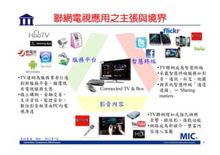 聯網電視應用之主張與境界

服務平台
•TV連網為服務業者打造
創新服務平臺，顛覆既
有電視服務生態
•線上購物、金融交易、
生活資訊、監控安全、
數位影音租賃由PC向電
視滲透

智慧終端

Connected TV & Box

•TV聯網成為智慧終端
•承載智慧終端服務如影
音，通訊、社交、地圖
•與其他智慧終端「通透
連接」 ─ Sharing
matters.

影音內容
•TV聯網增加或強化娛樂
音響、錄放影、遊戲功能
•網路成為新媒介，豐富內
容進入客廳

資料來源：MIC，2012年7月
4

 