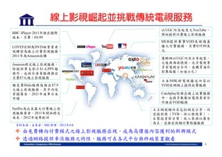 線上影視崛起並挑戰傳統電視服務
BBC iPlayer 2011年推出國際
版本，月費：€6.99
LOVEFiLM為DVD租賃業者，
現轉型為線上付費影視服務，
2011年為Amazon收購
Amazon跨足線上影視服務，
除提供單支影片$1之PPV服
務外，也結合會員服務推出
月費$7之線上影視服務
繼免費Hulu服務後推出$7.9
之線上影視服務，其中內容
穿插廣告，2011年進軍日本
市場
Netflix為北美最大付費線上影
視服務業者，2011年開始跨足
南美，2012年進軍歐洲
資料來源：各業者，MIC整理，2012年4月

以UGC內容起家之YouTube，
開始提供付費線上影視服務
MLB 提 供 賽 事 VOD 及 現 場 直
播之付費服務，月費$19.99美
元
優酷網以UGC內容分享起家，
之後與湖南衛視、北京電視等
多家電視台合作，並購買海外
影集版權（如迪士尼）
日 本 NHK 將 電 視 播 送 內 容 以
VOD在網路上提供收費服務
Catchplay除推出線上收費服務
外，也與多數數位電視業者合
作推出VOD服務
土豆網視頻內容包括網友分享、內
容提供商（TVB、浙江衛視等）、
自製投資節目等；收入來源以廣告
為主，並推出視頻付費點播服務

 由免費轉向付費模式之線上影視服務出現，成為高價值內容獲利的新興模式
 透過網路提供串流服務之特性，服務可在各式平台與終端裝置觀看
5

 