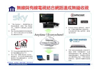 無線與有線電視結合網路達成無縫收視





「Sky Anytime＋」為網路Video on
Demand服務，搭配「Sky Mobile
TV」可讓用戶行動載具上收看影
音內容
Sky Anywhere服務整合現有服務平
台，用戶可更容易在不同行動載
具上觀看影音內容



Comcast Xfinity 應用程式，提供平
板、行動裝置觀賞線上影視內容，
以及操控家中機上盒DVR、瀏覽
電子節目單



TWC在數位電視服務上除提供TV
頻道、DVR、VOD服務外，也提
供iPad應用程式下載，提供線上影
視服務頻道播送。近期推出消費者
自行購買Sling Box，TWC將補貼
$300美元，協助用戶建構串流無縫
收視

Anytime ! Everywhere!
Internet
Content & Delivery




TV Everywhere服務讓使用者可把
家中電視體驗延伸至戶外
用戶下載「DISH Remote Access」
應用程式，即可利用行動載具連網
觀賞影片及各種頻道節目，並可遠
端管理DVR機上盒

資料來源：各業者，MIC整理，2012年4月
7

 