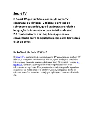 Smart TV
O Smart TV que também é conhecido como TV
conectada, ou também TV Híbrida, é um tipo de
sobrenome ou apelido, que é usado para se referir a
integração da Internet e as características da Web
2.0 com televisores e set-top boxes, que nem a
convergência entre computadores com estes televisores
e set-up boxes.
Do TecWord, São Paulo 15/08/2017
O Smart TV que também é conhecido como TV conectada, ou também TV
Híbrida, é um tipo de sobrenome ou apelido, que é usado para se referir a
integração da Internet e as características da Web 2.0 com televisores e set-
top boxes, que nem a convergência entre computadores com estes
televisores e set-up boxes. Um pequeno número destes aparelhos precisam
da conexão de banda larga com a Internet, assim, fornecendo direto no
televisor, conteúdo interativo como jogos, aplicações, vídeo sob demanda,
etc.
 