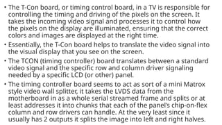 • The T-Con board, or timing control board, in a TV is responsible for
controlling the timing and driving of the pixels on the screen. It
takes the incoming video signal and processes it to control how
the pixels on the display are illuminated, ensuring that the correct
colors and images are displayed at the right time.
• Essentially, the T-Con board helps to translate the video signal into
the visual display that you see on the screen.
• The TCON (timing controller) board translates between a standard
video signal and the specific row and column driver signaling
needed by a specific LCD (or other) panel.
• The timing controller board seems to act as sort of a mini Matrox
style video wall splitter, it takes the LVDS data from the
motherboard in as a whole serial streamed frame and splits or at
least addresses it into chunks that each of the panel’s chip-on-flex
column and row drivers can handle. At the very least since it
usually has 2 outputs it splits the image into left and right halves.
 
