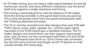• In TV video timing, you can have a video signal between 24 and 60
frames per second, and many different resolutions, but the panel
itself only supports a single resolution and timing.
• The timing is extremely precise and the distance of the cables
from the timing controller to the panel need to be very precise.
This is why the panels come from the panel manufacturer with
the TCON pre-attached and wired.
• The TV or monitor manufacturer then designs their own PCB with
TV/PC inputs, tuner, audio, speaker, etc., and the video signal
transmits to the TCON board over a standard interface. The TV
maker designs one board which can then support many panel
sizes, and can even use the same board with both LCD and OLED.
Some TCON boards have 60 Hz to 120 Hz frame rate converters,
but this isn’t very common any longer, as the TV System on chip
usually handles this these days.
 