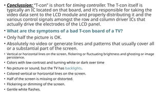 • Conclussion: “T-con” is short for timing controller. The T-con itself is
typically an IC located on that board, and it’s responsible for taking the
video data sent to the LCD module and properly distributing it and the
various control signals amongst the row and column driver ICs that
actually drive the electrodes of the LCD panel.
• What are the symptoms of a bad T-con board of a TV?
• Only half the picture is OK.
• Absolutely no video or generate lines and patterns that usually cover all
or a substantial part of the screen.
• Vertical or horizontal lines on the screen, flickering or fluctuating brightness and ghosting or image
persistence.
• Colors with low contrast and turning white or dark over time
• No picture or sound, but the TV has backlights.
• Colored vertical or horizontal lines on the screen.
• Half of the screen is missing or distorted.
• Flickering or dimming of the screen.
• Gentle white flashes.
 