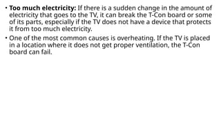 • Too much electricity: If there is a sudden change in the amount of
electricity that goes to the TV, it can break the T-Con board or some
of its parts, especially if the TV does not have a device that protects
it from too much electricity.
• One of the most common causes is overheating. If the TV is placed
in a location where it does not get proper ventilation, the T-Con
board can fail.
 