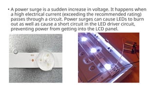 • A power surge is a sudden increase in voltage. It happens when
a high electrical current (exceeding the recommended rating)
passes through a circuit. Power surges can cause LEDs to burn
out as well as cause a short circuit in the LED driver circuit,
preventing power from getting into the LCD panel.
 