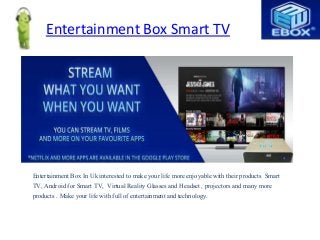 Entertainment Box Smart TV
Entertainment Box In Uk interested to make your life more enjoyable with their products Smart
TV, Android for Smart TV, Virtual Reality Glasses and Headset , projectors and many more
products . Make your life with full of entertainment and technology.
 