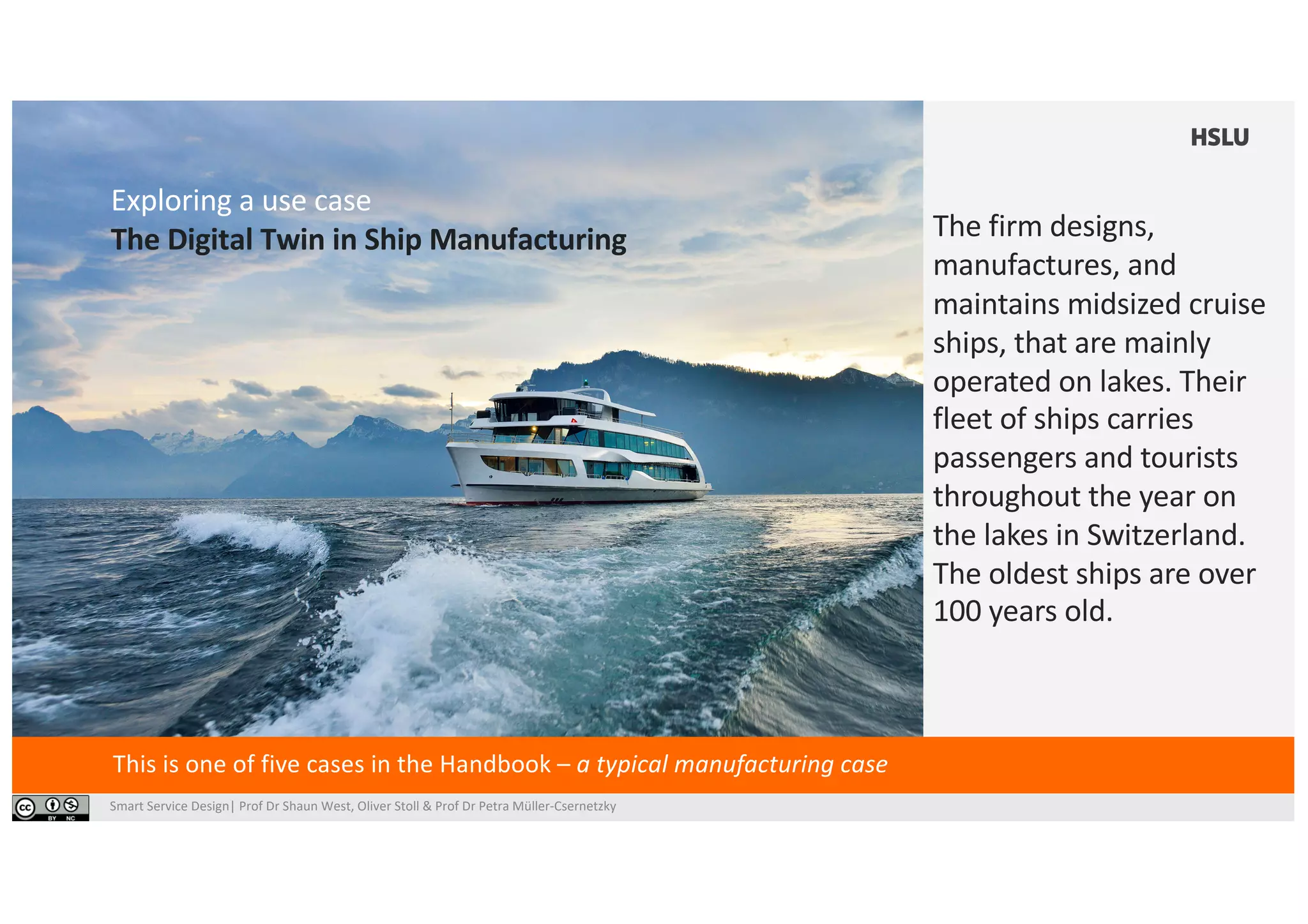 Smart Service Design| Prof Dr Shaun West, Oliver Stoll & Prof Dr Petra Müller-Csernetzky
Exploring a use case
The Digital Twin in Ship Manufacturing
This is one of five cases in the Handbook – a typical manufacturing case
The firm designs,
manufactures, and
maintains midsized cruise
ships, that are mainly
operated on lakes. Their
fleet of ships carries
passengers and tourists
throughout the year on
the lakes in Switzerland.
The oldest ships are over
100 years old.
 