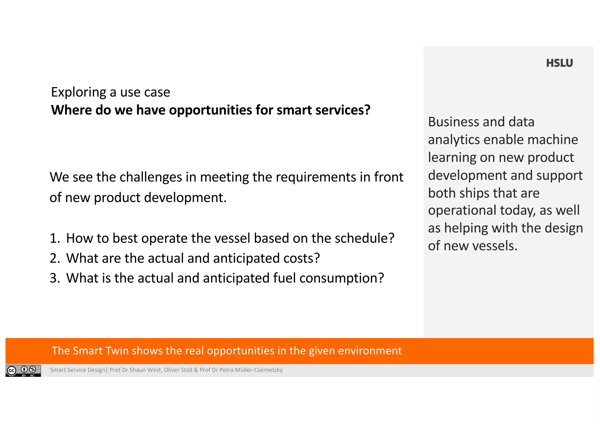 Smart Service Design| Prof Dr Shaun West, Oliver Stoll & Prof Dr Petra Müller-Csernetzky
Exploring a use case
Where do we have opportunities for smart services?
The Smart Twin shows the real opportunities in the given environment
We see the challenges in meeting the requirements in front
of new product development.
1. How to best operate the vessel based on the schedule?
2. What are the actual and anticipated costs?
3. What is the actual and anticipated fuel consumption?
Business and data
analytics enable machine
learning on new product
development and support
both ships that are
operational today, as well
as helping with the design
of new vessels.
 
