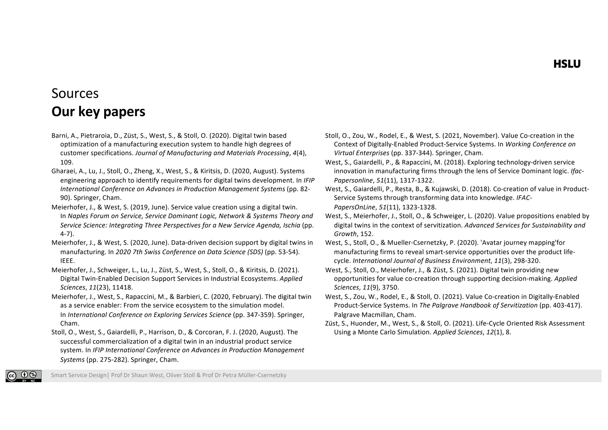 Smart Service Design| Prof Dr Shaun West, Oliver Stoll & Prof Dr Petra Müller-Csernetzky
Sources
Our key papers
Barni, A., Pietraroia, D., Züst, S., West, S., & Stoll, O. (2020). Digital twin based
optimization of a manufacturing execution system to handle high degrees of
customer specifications. Journal of Manufacturing and Materials Processing, 4(4),
109.
Gharaei, A., Lu, J., Stoll, O., Zheng, X., West, S., & Kiritsis, D. (2020, August). Systems
engineering approach to identify requirements for digital twins development. In IFIP
International Conference on Advances in Production Management Systems (pp. 82-
90). Springer, Cham.
Meierhofer, J., & West, S. (2019, June). Service value creation using a digital twin.
In Naples Forum on Service, Service Dominant Logic, Network & Systems Theory and
Service Science: Integrating Three Perspectives for a New Service Agenda, Ischia (pp.
4-7).
Meierhofer, J., & West, S. (2020, June). Data-driven decision support by digital twins in
manufacturing. In 2020 7th Swiss Conference on Data Science (SDS) (pp. 53-54).
IEEE.
Meierhofer, J., Schweiger, L., Lu, J., Züst, S., West, S., Stoll, O., & Kiritsis, D. (2021).
Digital Twin-Enabled Decision Support Services in Industrial Ecosystems. Applied
Sciences, 11(23), 11418.
Meierhofer, J., West, S., Rapaccini, M., & Barbieri, C. (2020, February). The digital twin
as a service enabler: From the service ecosystem to the simulation model.
In International Conference on Exploring Services Science (pp. 347-359). Springer,
Cham.
Stoll, O., West, S., Gaiardelli, P., Harrison, D., & Corcoran, F. J. (2020, August). The
successful commercialization of a digital twin in an industrial product service
system. In IFIP International Conference on Advances in Production Management
Systems (pp. 275-282). Springer, Cham.
Stoll, O., Zou, W., Rodel, E., & West, S. (2021, November). Value Co-creation in the
Context of Digitally-Enabled Product-Service Systems. In Working Conference on
Virtual Enterprises (pp. 337-344). Springer, Cham.
West, S., Gaiardelli, P., & Rapaccini, M. (2018). Exploring technology-driven service
innovation in manufacturing firms through the lens of Service Dominant logic. Ifac-
Papersonline, 51(11), 1317-1322.
West, S., Gaiardelli, P., Resta, B., & Kujawski, D. (2018). Co-creation of value in Product-
Service Systems through transforming data into knowledge. IFAC-
PapersOnLine, 51(11), 1323-1328.
West, S., Meierhofer, J., Stoll, O., & Schweiger, L. (2020). Value propositions enabled by
digital twins in the context of servitization. Advanced Services for Sustainability and
Growth, 152.
West, S., Stoll, O., & Mueller-Csernetzky, P. (2020). 'Avatar journey mapping'for
manufacturing firms to reveal smart-service opportunities over the product life-
cycle. International Journal of Business Environment, 11(3), 298-320.
West, S., Stoll, O., Meierhofer, J., & Züst, S. (2021). Digital twin providing new
opportunities for value co-creation through supporting decision-making. Applied
Sciences, 11(9), 3750.
West, S., Zou, W., Rodel, E., & Stoll, O. (2021). Value Co-creation in Digitally-Enabled
Product-Service Systems. In The Palgrave Handbook of Servitization (pp. 403-417).
Palgrave Macmillan, Cham.
Züst, S., Huonder, M., West, S., & Stoll, O. (2021). Life-Cycle Oriented Risk Assessment
Using a Monte Carlo Simulation. Applied Sciences, 12(1), 8.
 