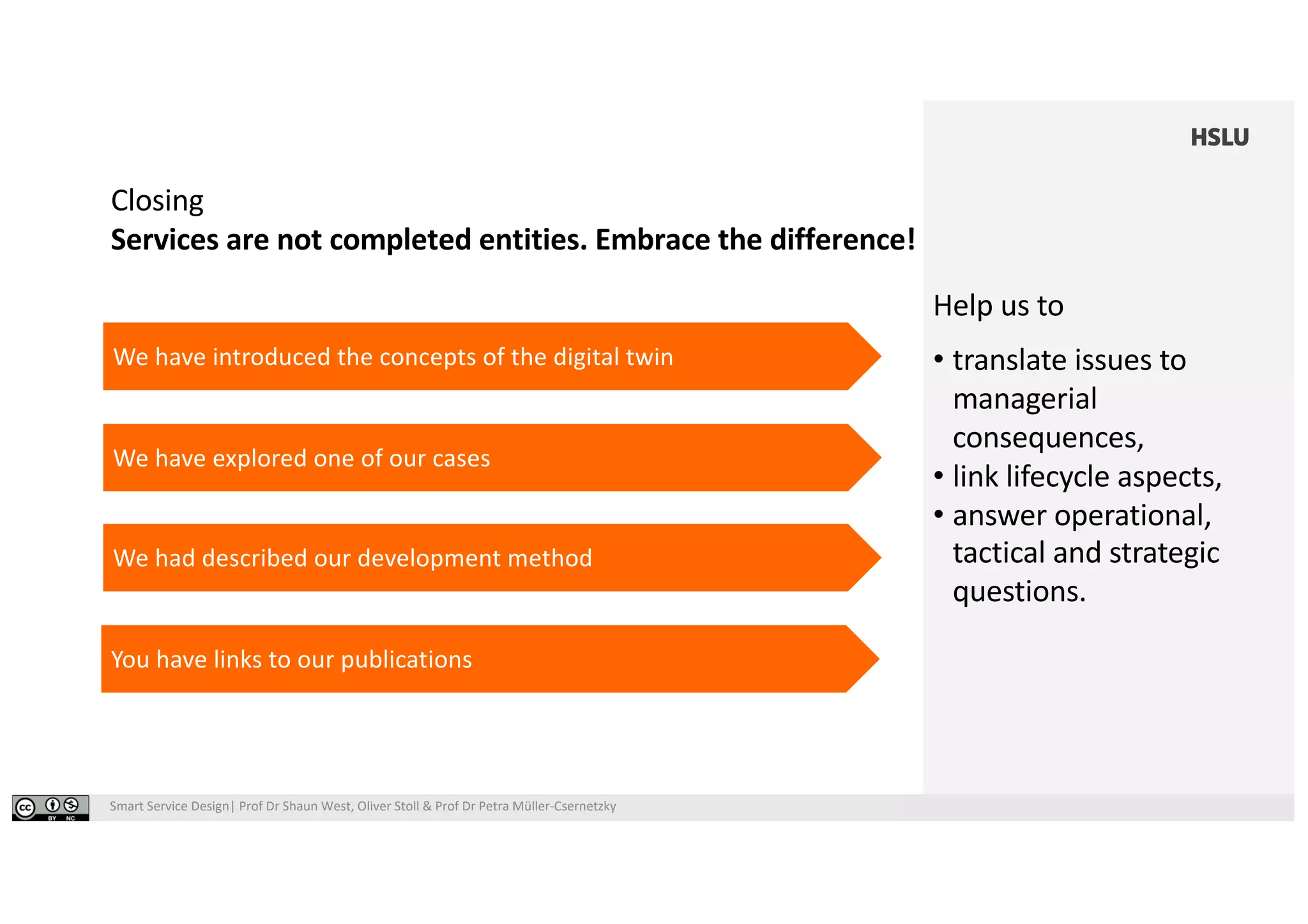 Smart Service Design| Prof Dr Shaun West, Oliver Stoll & Prof Dr Petra Müller-Csernetzky
Closing
Services are not completed entities. Embrace the difference!
We have introduced the concepts of the digital twin
You have links to our publications
We have explored one of our cases
We had described our development method
Help us to
• translate issues to
managerial
consequences,
• link lifecycle aspects,
• answer operational,
tactical and strategic
questions.
 