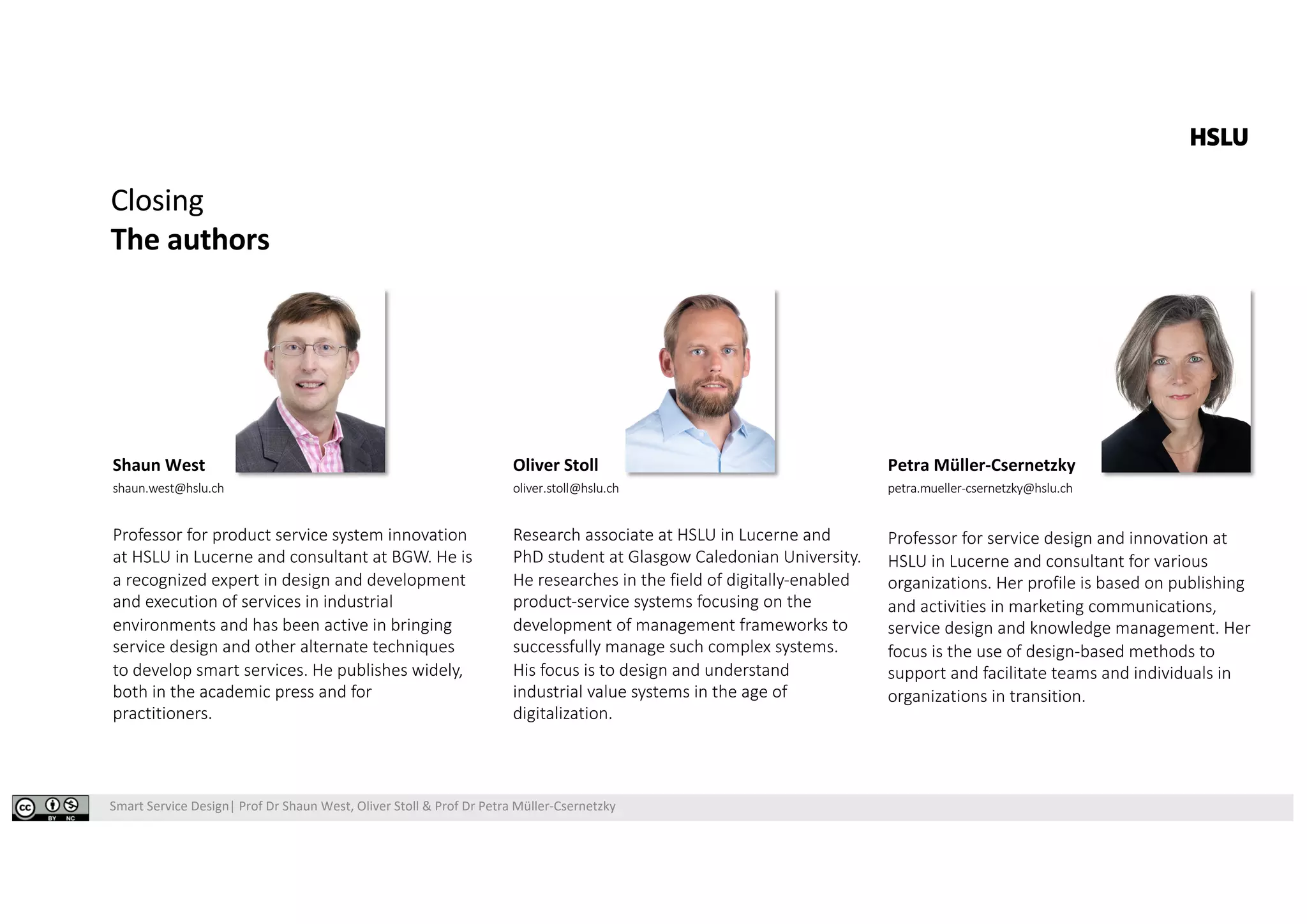 Smart Service Design| Prof Dr Shaun West, Oliver Stoll & Prof Dr Petra Müller-Csernetzky
Closing
The authors
Shaun West
shaun.west@hslu.ch
Professor for product service system innovation
at HSLU in Lucerne and consultant at BGW. He is
a recognized expert in design and development
and execution of services in industrial
environments and has been active in bringing
service design and other alternate techniques
to develop smart services. He publishes widely,
both in the academic press and for
practitioners.
Oliver Stoll
oliver.stoll@hslu.ch
Research associate at HSLU in Lucerne and
PhD student at Glasgow Caledonian University.
He researches in the field of digitally-enabled
product-service systems focusing on the
development of management frameworks to
successfully manage such complex systems.
His focus is to design and understand
industrial value systems in the age of
digitalization.
Petra Müller-Csernetzky
petra.mueller-csernetzky@hslu.ch
Professor for service design and innovation at
HSLU in Lucerne and consultant for various
organizations. Her profile is based on publishing
and activities in marketing communications,
service design and knowledge management. Her
focus is the use of design-based methods to
support and facilitate teams and individuals in
organizations in transition.
 