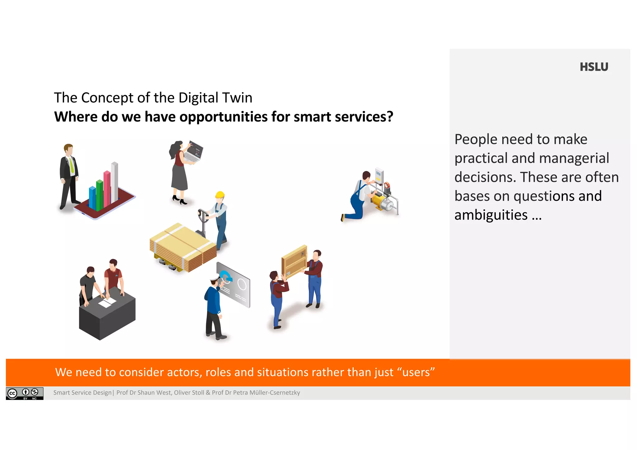 Smart Service Design| Prof Dr Shaun West, Oliver Stoll & Prof Dr Petra Müller-Csernetzky
ting the cyber-physical environment. The Di-
gital Twin offers an excellent opportunity to
help solve different problems in the planning
and operation of product-service systems.
Assisting operational decision-making. Ma
take place on subsystems (e.g., one vehicle of a
while the general goal is to optimize the surroun
mance (e.g., the overall transportation capacity)
data from the subsystems with a model of the o
Using the models of th
Twins can act as a training facility for new opera
simulator). This can be done if the physical syst
Figure 3: Many different actors,
jobs and processes; (© shutterstock)
In summary, Digital T
opportunity for digita
By incorporating the
different timeframes
well-founded decisio
a common goal.
We need to consider actors, roles and situations rather than just “users”
People need to make
practical and managerial
decisions. These are often
bases on questions and
ambiguities …
The Concept of the Digital Twin
Where do we have opportunities for smart services?
ns
arts
al
ose
m
ate
nd
he
al
ned
erfor-
pec-
ital
how
s.
and report back when necessary – in effect,
they become a co-worker. Together, the data
and simulation models provide a virtual re-
presentation of the physical system, crea-
ting the cyber-physical environment. The Di-
gital Twin offers an excellent opportunity to
help solve different problems in the planning
and operation of product-service systems.
hazardous developments (i.e
Assisting operational dec
take place on subsystems (e
while the general goal is to o
mance (e.g., the overall trans
data from the subsystems w
Us
Twins can act as a training f
simulator). This can be done
Figure 3: Many different actors,
jobs and processes; (© shutterstock)
In
o
B
d
w
a
 