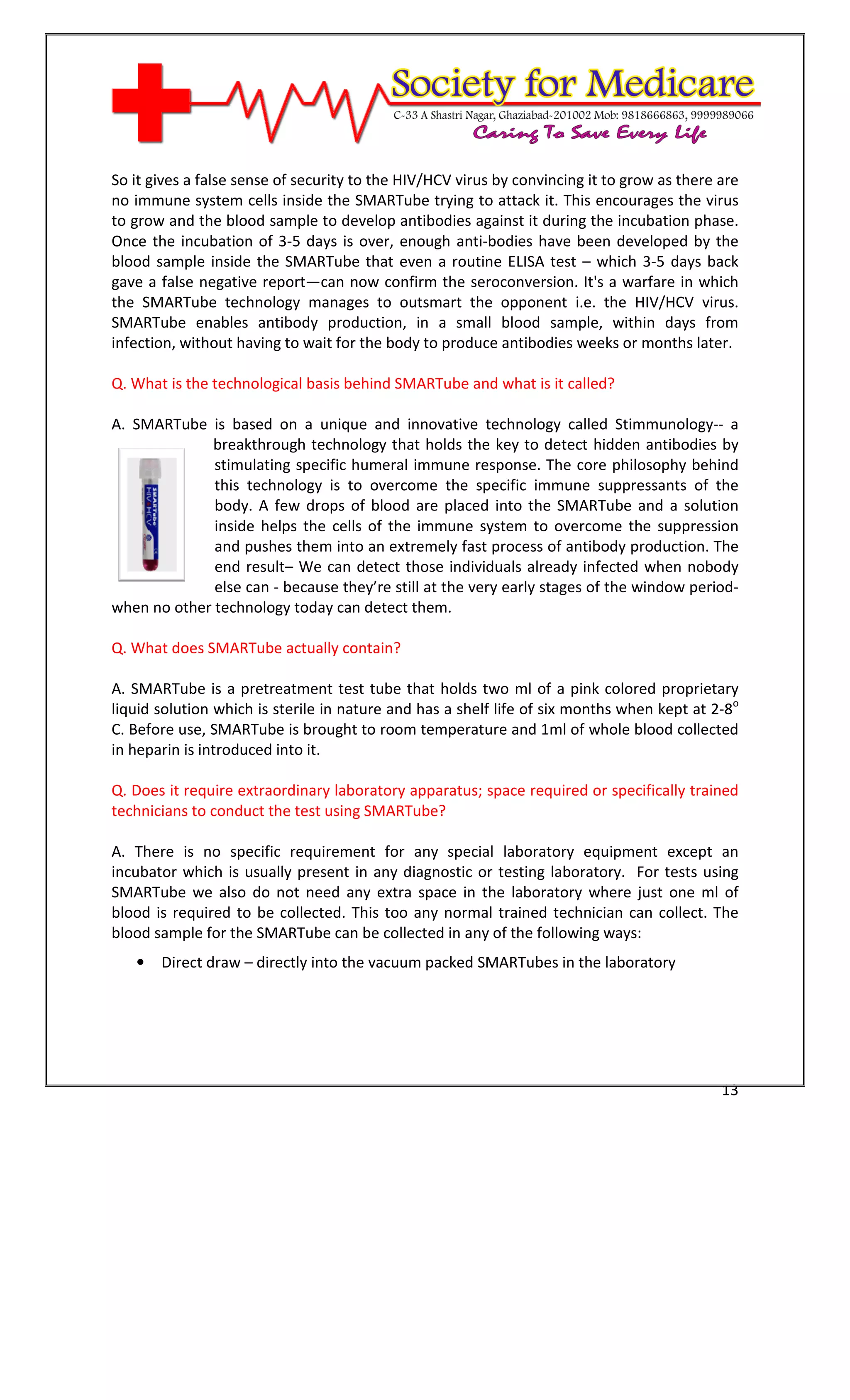[Type text]




So it gives a false sense of security to the HIV/HCV virus by convincing it to grow as there are
no immune system cells inside the SMARTube trying to attack it. This encourages the virus
to grow and the blood sample to develop antibodies against it during the incubation phase.
Once the incubation of 3-5 days is over, enough anti-bodies have been developed by the
blood sample inside the SMARTube that even a routine ELISA test – which 3-5 days back
gave a false negative report—can now confirm the seroconversion. It's a warfare in which
the SMARTube technology manages to outsmart the opponent i.e. the HIV/HCV virus.
SMARTube enables antibody production, in a small blood sample, within days from
infection, without having to wait for the body to produce antibodies weeks or months later.

Q. What is the technological basis behind SMARTube and what is it called?

A. SMARTube is based on a unique and innovative technology called Stimmunology-- a
             breakthrough technology that holds the key to detect hidden antibodies by
              stimulating specific humeral immune response. The core philosophy behind
              this technology is to overcome the specific immune suppressants of the
              body. A few drops of blood are placed into the SMARTube and a solution
              inside helps the cells of the immune system to overcome the suppression
              and pushes them into an extremely fast process of antibody production. The
              end result– We can detect those individuals already infected when nobody
              else can - because they’re still at the very early stages of the window period-
when no other technology today can detect them.

Q. What does SMARTube actually contain?

A. SMARTube is a pretreatment test tube that holds two ml of a pink colored proprietary
liquid solution which is sterile in nature and has a shelf life of six months when kept at 2-8o
C. Before use, SMARTube is brought to room temperature and 1ml of whole blood collected
in heparin is introduced into it.

Q. Does it require extraordinary laboratory apparatus; space required or specifically trained
technicians to conduct the test using SMARTube?

A. There is no specific requirement for any special laboratory equipment except an
incubator which is usually present in any diagnostic or testing laboratory. For tests using
SMARTube we also do not need any extra space in the laboratory where just one ml of
blood is required to be collected. This too any normal trained technician can collect. The
blood sample for the SMARTube can be collected in any of the following ways:
   •   Direct draw – directly into the vacuum packed SMARTubes in the laboratory




                                                                                             13
 