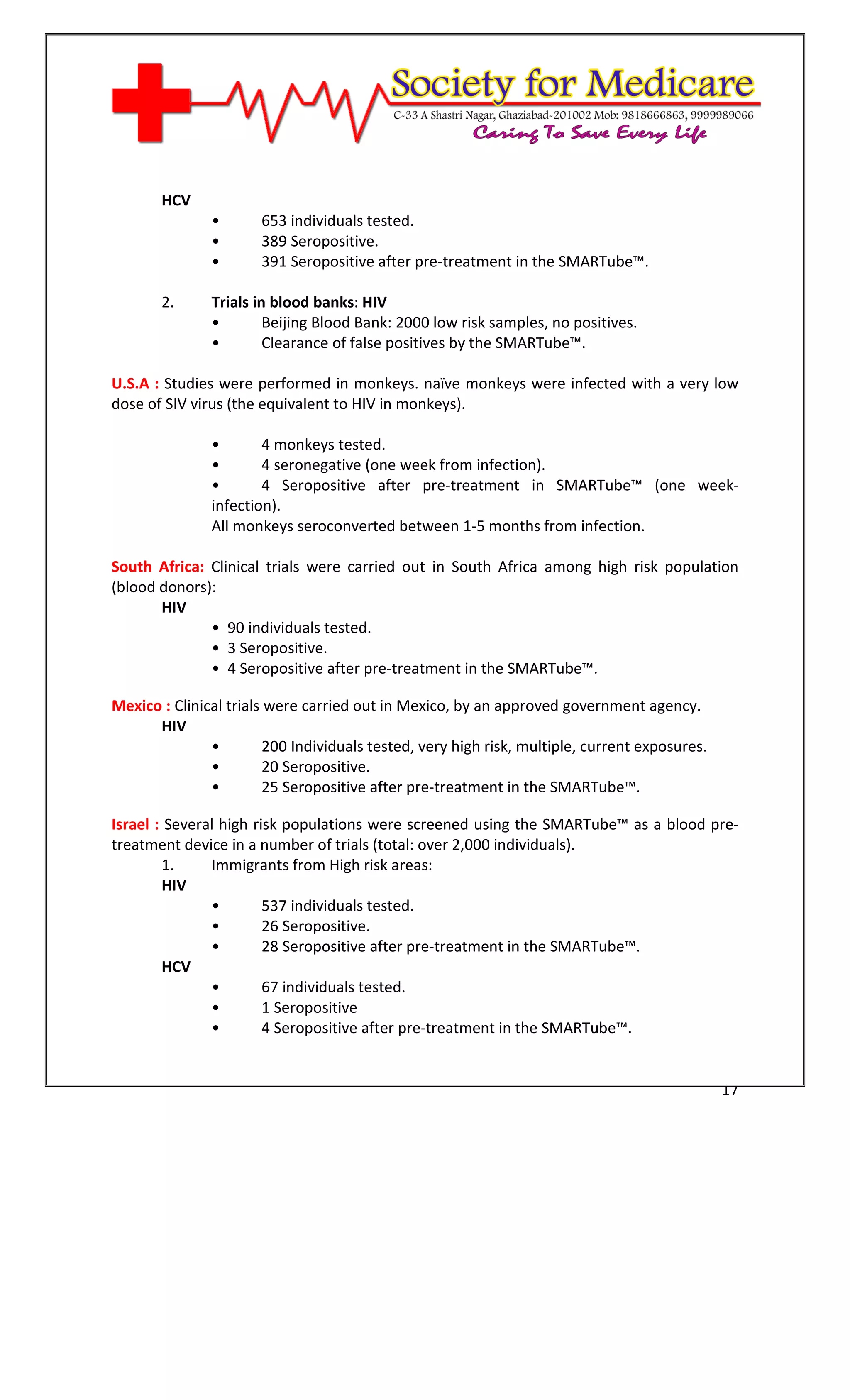 [Type text]




       HCV
               •       653 individuals tested.
               •       389 Seropositive.
               •       391 Seropositive after pre-treatment in the SMARTube™.

       2.      Trials in blood banks: HIV
               •        Beijing Blood Bank: 2000 low risk samples, no positives.
               •        Clearance of false positives by the SMARTube™.

U.S.A : Studies were performed in monkeys. naïve monkeys were infected with a very low
dose of SIV virus (the equivalent to HIV in monkeys).

               •       4 monkeys tested.
               •       4 seronegative (one week from infection).
               •       4 Seropositive after pre-treatment in SMARTube™ (one week-
               infection).
               All monkeys seroconverted between 1-5 months from infection.

South Africa: Clinical trials were carried out in South Africa among high risk population
(blood donors):
       HIV
              • 90 individuals tested.
              • 3 Seropositive.
              • 4 Seropositive after pre-treatment in the SMARTube™.

Mexico : Clinical trials were carried out in Mexico, by an approved government agency.
      HIV
               •        200 Individuals tested, very high risk, multiple, current exposures.
               •        20 Seropositive.
               •        25 Seropositive after pre-treatment in the SMARTube™.

Israel : Several high risk populations were screened using the SMARTube™ as a blood pre-
treatment device in a number of trials (total: over 2,000 individuals).
        1.     Immigrants from High risk areas:
        HIV
               •        537 individuals tested.
               •        26 Seropositive.
               •        28 Seropositive after pre-treatment in the SMARTube™.
        HCV
               •        67 individuals tested.
               •        1 Seropositive
               •        4 Seropositive after pre-treatment in the SMARTube™.


                                                                                               17
 