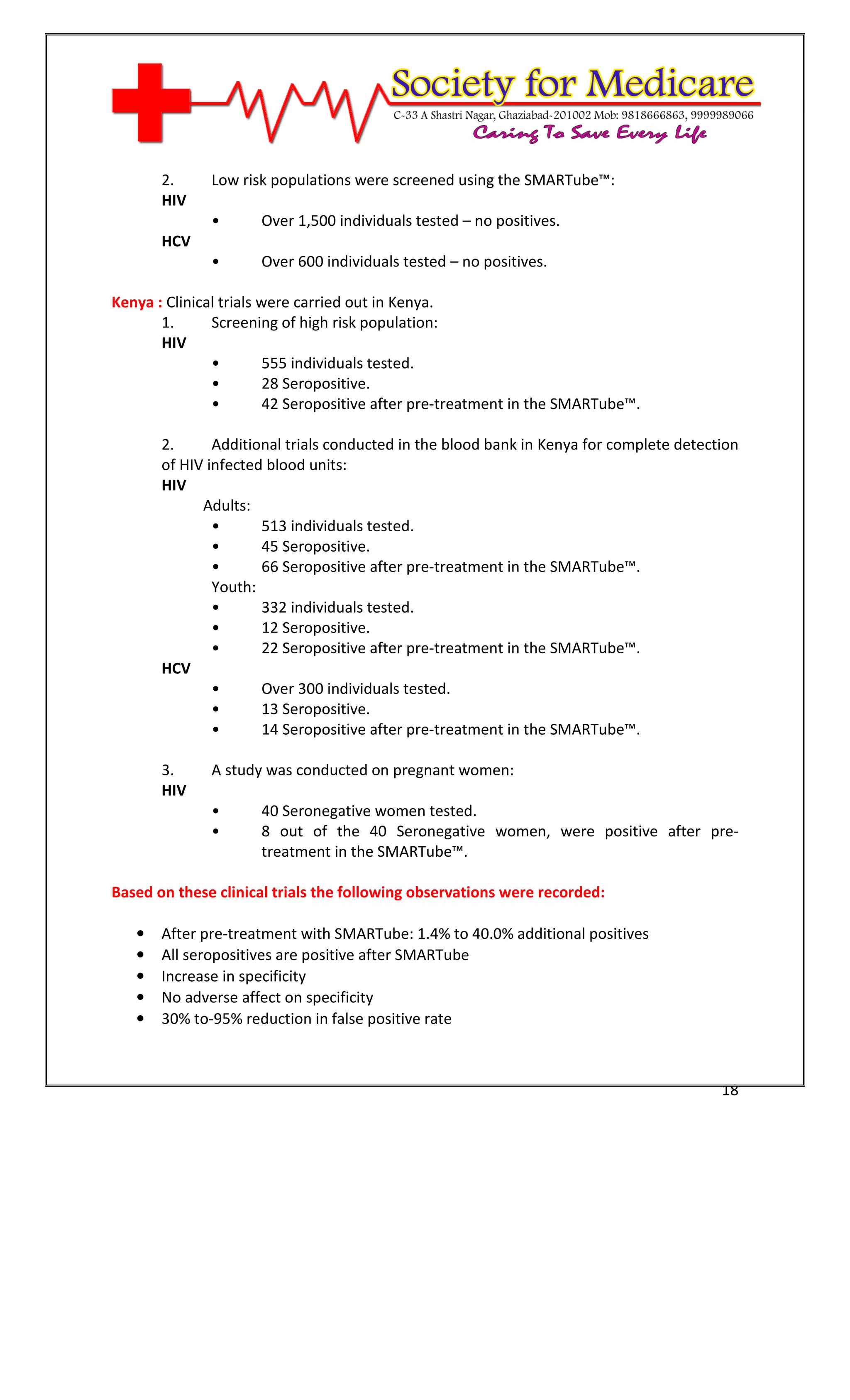 [Type text]




       2.     Low risk populations were screened using the SMARTube™:
       HIV
              •       Over 1,500 individuals tested – no positives.
       HCV
              •       Over 600 individuals tested – no positives.

Kenya : Clinical trials were carried out in Kenya.
       1.      Screening of high risk population:
       HIV
               •         555 individuals tested.
               •         28 Seropositive.
               •         42 Seropositive after pre-treatment in the SMARTube™.

       2.      Additional trials conducted in the blood bank in Kenya for complete detection
       of HIV infected blood units:
       HIV
             Adults:
               •      513 individuals tested.
               •      45 Seropositive.
               •      66 Seropositive after pre-treatment in the SMARTube™.
               Youth:
               •      332 individuals tested.
               •      12 Seropositive.
               •      22 Seropositive after pre-treatment in the SMARTube™.
       HCV
               •      Over 300 individuals tested.
               •      13 Seropositive.
               •      14 Seropositive after pre-treatment in the SMARTube™.

       3.     A study was conducted on pregnant women:
       HIV
              •       40 Seronegative women tested.
              •       8 out of the 40 Seronegative women, were positive after pre-
                      treatment in the SMARTube™.

Based on these clinical trials the following observations were recorded:

   •   After pre-treatment with SMARTube: 1.4% to 40.0% additional positives
   •   All seropositives are positive after SMARTube
   •   Increase in specificity
   •   No adverse affect on specificity
   •   30% to-95% reduction in false positive rate



                                                                                         18
 