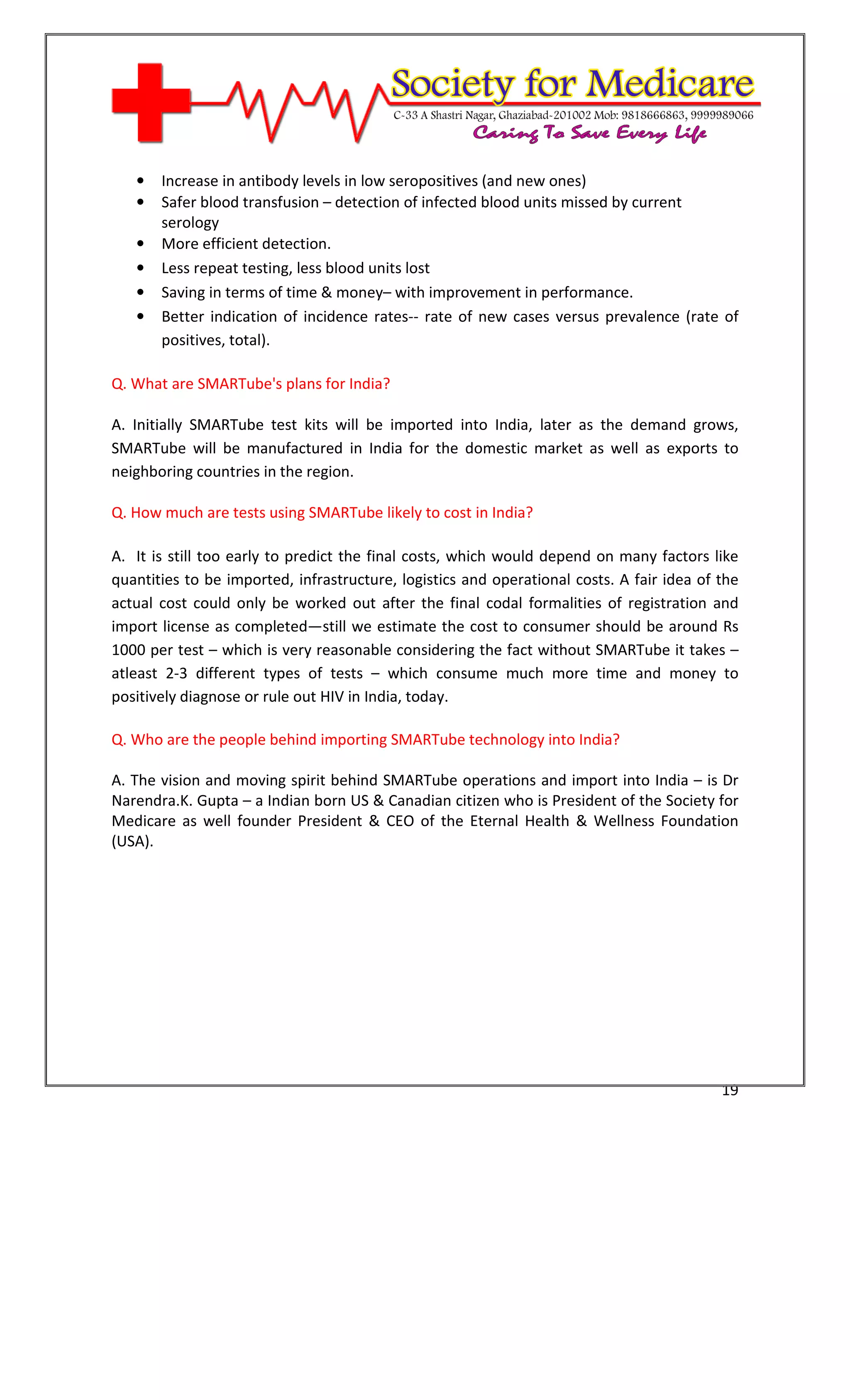 [Type text]




   •   Increase in antibody levels in low seropositives (and new ones)
   •   Safer blood transfusion – detection of infected blood units missed by current
       serology
   •   More efficient detection.
   •   Less repeat testing, less blood units lost
   •   Saving in terms of time & money– with improvement in performance.
   •   Better indication of incidence rates-- rate of new cases versus prevalence (rate of
       positives, total).

Q. What are SMARTube's plans for India?

A. Initially SMARTube test kits will be imported into India, later as the demand grows,
SMARTube will be manufactured in India for the domestic market as well as exports to
neighboring countries in the region.

Q. How much are tests using SMARTube likely to cost in India?

A. It is still too early to predict the final costs, which would depend on many factors like
quantities to be imported, infrastructure, logistics and operational costs. A fair idea of the
actual cost could only be worked out after the final codal formalities of registration and
import license as completed—still we estimate the cost to consumer should be around Rs
1000 per test – which is very reasonable considering the fact without SMARTube it takes –
atleast 2-3 different types of tests – which consume much more time and money to
positively diagnose or rule out HIV in India, today.

Q. Who are the people behind importing SMARTube technology into India?

A. The vision and moving spirit behind SMARTube operations and import into India – is Dr
Narendra.K. Gupta – a Indian born US & Canadian citizen who is President of the Society for
Medicare as well founder President & CEO of the Eternal Health & Wellness Foundation
(USA).




                                                                                           19
 