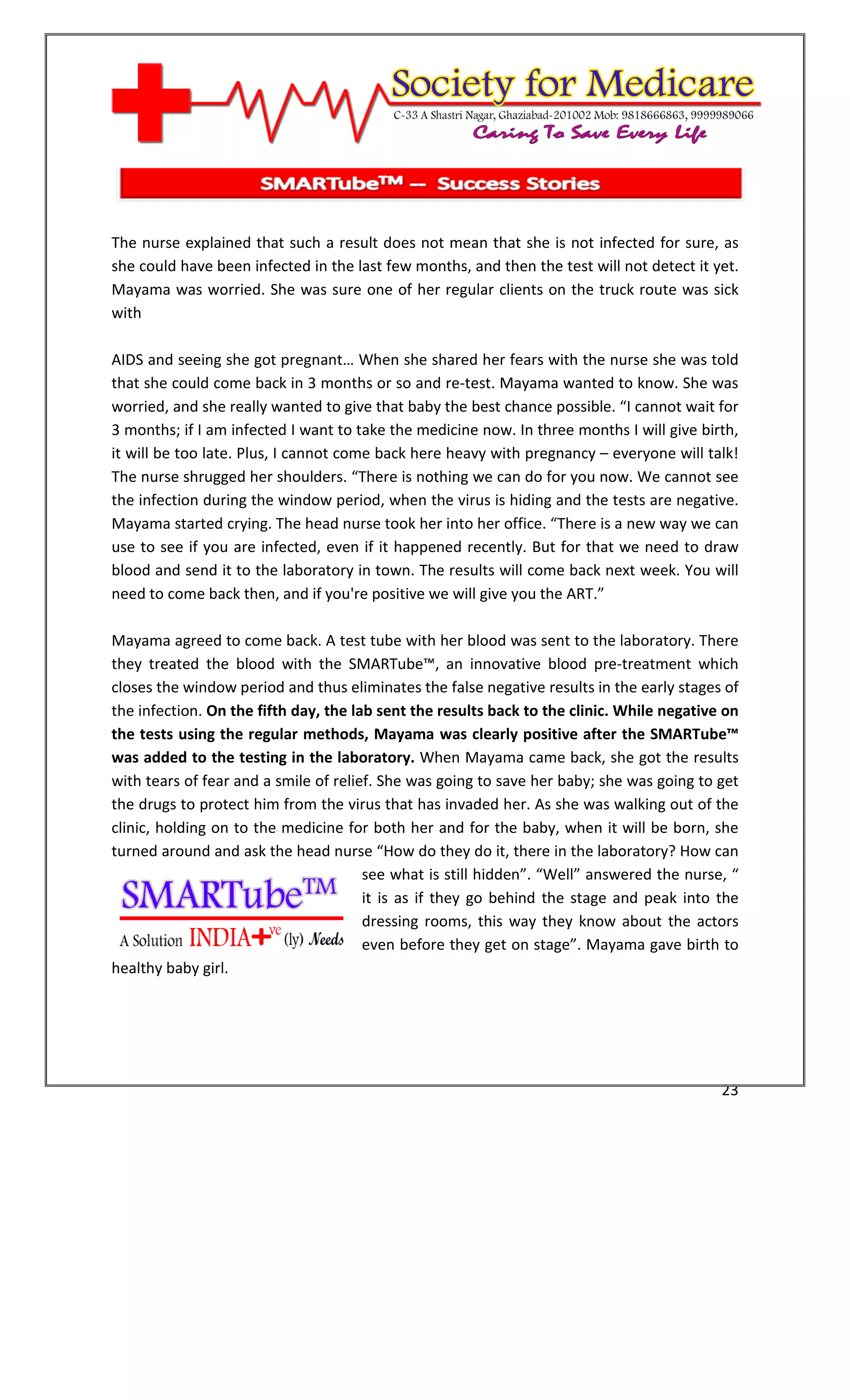 [Type text]




The nurse explained that such a result does not mean that she is not infected for sure, as
she could have been infected in the last few months, and then the test will not detect it yet.
Mayama was worried. She was sure one of her regular clients on the truck route was sick
with

AIDS and seeing she got pregnant… When she shared her fears with the nurse she was told
that she could come back in 3 months or so and re-test. Mayama wanted to know. She was
worried, and she really wanted to give that baby the best chance possible. “I cannot wait for
3 months; if I am infected I want to take the medicine now. In three months I will give birth,
it will be too late. Plus, I cannot come back here heavy with pregnancy – everyone will talk!
The nurse shrugged her shoulders. “There is nothing we can do for you now. We cannot see
the infection during the window period, when the virus is hiding and the tests are negative.
Mayama started crying. The head nurse took her into her office. “There is a new way we can
use to see if you are infected, even if it happened recently. But for that we need to draw
blood and send it to the laboratory in town. The results will come back next week. You will
need to come back then, and if you're positive we will give you the ART.”

Mayama agreed to come back. A test tube with her blood was sent to the laboratory. There
they treated the blood with the SMARTube™, an innovative blood pre-treatment which
closes the window period and thus eliminates the false negative results in the early stages of
the infection. On the fifth day, the lab sent the results back to the clinic. While negative on
the tests using the regular methods, Mayama was clearly positive after the SMARTube™
was added to the testing in the laboratory. When Mayama came back, she got the results
with tears of fear and a smile of relief. She was going to save her baby; she was going to get
the drugs to protect him from the virus that has invaded her. As she was walking out of the
clinic, holding on to the medicine for both her and for the baby, when it will be born, she
turned around and ask the head nurse “How do they do it, there in the laboratory? How can
                                       see what is still hidden”. “Well” answered the nurse, “
                                       it is as if they go behind the stage and peak into the
                                       dressing rooms, this way they know about the actors
                                       even before they get on stage”. Mayama gave birth to
healthy baby girl.




                                                                                            23
 