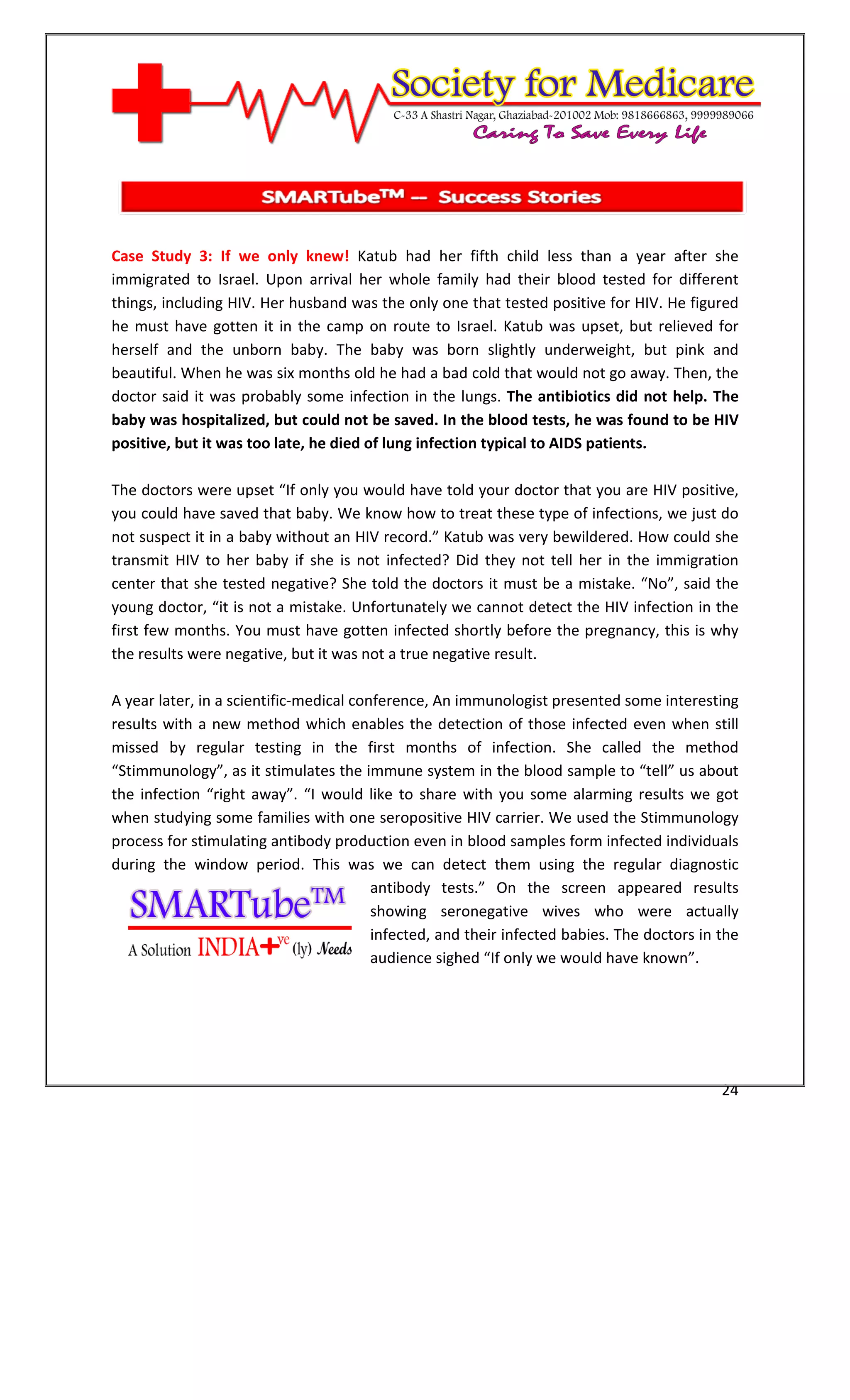 [Type text]




Case Study 3: If we only knew! Katub had her fifth child less than a year after she
immigrated to Israel. Upon arrival her whole family had their blood tested for different
things, including HIV. Her husband was the only one that tested positive for HIV. He figured
he must have gotten it in the camp on route to Israel. Katub was upset, but relieved for
herself and the unborn baby. The baby was born slightly underweight, but pink and
beautiful. When he was six months old he had a bad cold that would not go away. Then, the
doctor said it was probably some infection in the lungs. The antibiotics did not help. The
baby was hospitalized, but could not be saved. In the blood tests, he was found to be HIV
positive, but it was too late, he died of lung infection typical to AIDS patients.

The doctors were upset “If only you would have told your doctor that you are HIV positive,
you could have saved that baby. We know how to treat these type of infections, we just do
not suspect it in a baby without an HIV record.” Katub was very bewildered. How could she
transmit HIV to her baby if she is not infected? Did they not tell her in the immigration
center that she tested negative? She told the doctors it must be a mistake. “No”, said the
young doctor, “it is not a mistake. Unfortunately we cannot detect the HIV infection in the
first few months. You must have gotten infected shortly before the pregnancy, this is why
the results were negative, but it was not a true negative result.

A year later, in a scientific-medical conference, An immunologist presented some interesting
results with a new method which enables the detection of those infected even when still
missed by regular testing in the first months of infection. She called the method
“Stimmunology”, as it stimulates the immune system in the blood sample to “tell” us about
the infection “right away”. “I would like to share with you some alarming results we got
when studying some families with one seropositive HIV carrier. We used the Stimmunology
process for stimulating antibody production even in blood samples form infected individuals
during the window period. This was we can detect them using the regular diagnostic
                                         antibody tests.” On the screen appeared results
                                         showing seronegative wives who were actually
                                         infected, and their infected babies. The doctors in the
                                         audience sighed “If only we would have known”.




                                                                                             24
 