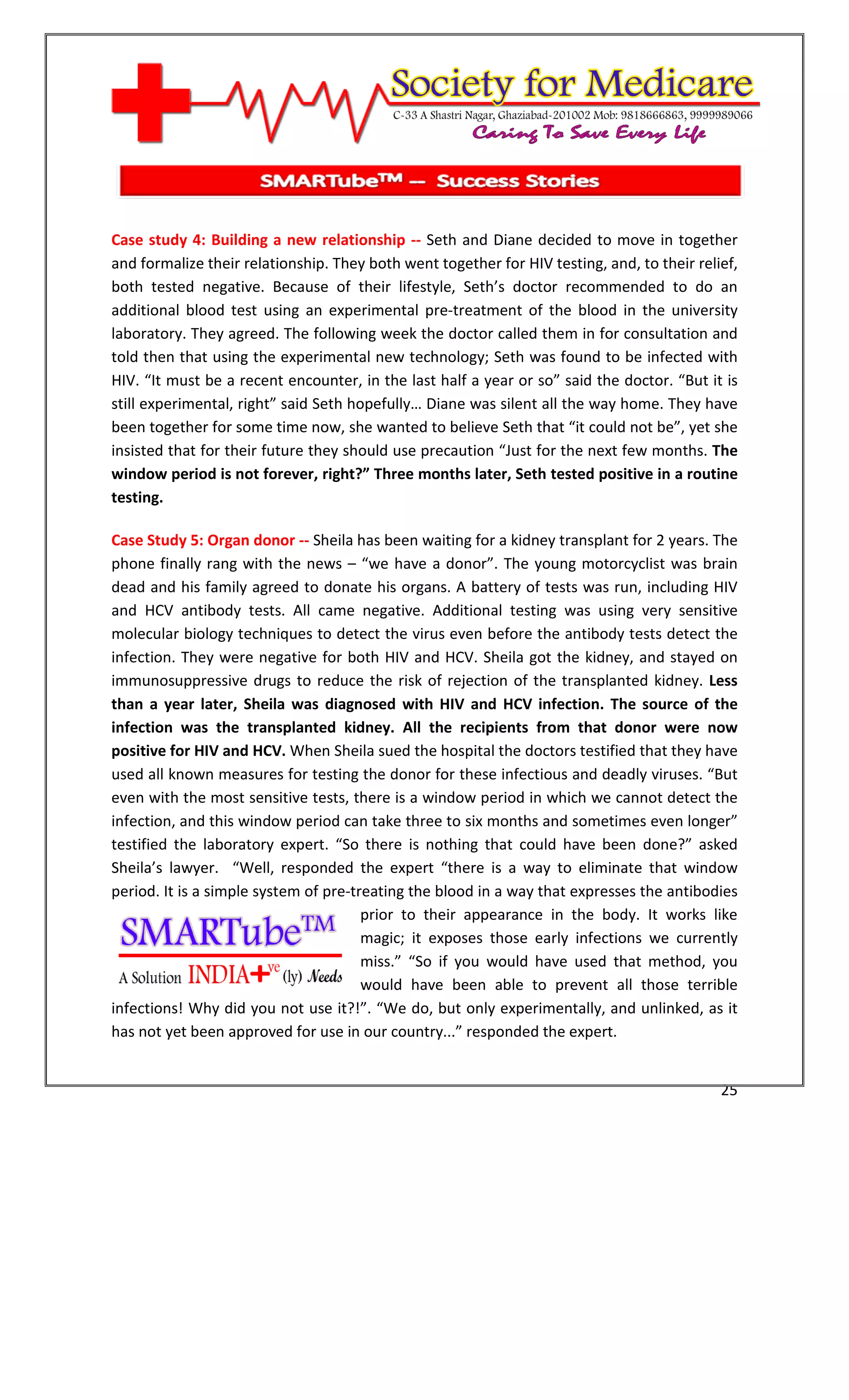 [Type text]




Case study 4: Building a new relationship -- Seth and Diane decided to move in together
and formalize their relationship. They both went together for HIV testing, and, to their relief,
both tested negative. Because of their lifestyle, Seth’s doctor recommended to do an
additional blood test using an experimental pre-treatment of the blood in the university
laboratory. They agreed. The following week the doctor called them in for consultation and
told then that using the experimental new technology; Seth was found to be infected with
HIV. “It must be a recent encounter, in the last half a year or so” said the doctor. “But it is
still experimental, right” said Seth hopefully… Diane was silent all the way home. They have
been together for some time now, she wanted to believe Seth that “it could not be”, yet she
insisted that for their future they should use precaution “Just for the next few months. The
window period is not forever, right?” Three months later, Seth tested positive in a routine
testing.

Case Study 5: Organ donor -- Sheila has been waiting for a kidney transplant for 2 years. The
phone finally rang with the news – “we have a donor”. The young motorcyclist was brain
dead and his family agreed to donate his organs. A battery of tests was run, including HIV
and HCV antibody tests. All came negative. Additional testing was using very sensitive
molecular biology techniques to detect the virus even before the antibody tests detect the
infection. They were negative for both HIV and HCV. Sheila got the kidney, and stayed on
immunosuppressive drugs to reduce the risk of rejection of the transplanted kidney. Less
than a year later, Sheila was diagnosed with HIV and HCV infection. The source of the
infection was the transplanted kidney. All the recipients from that donor were now
positive for HIV and HCV. When Sheila sued the hospital the doctors testified that they have
used all known measures for testing the donor for these infectious and deadly viruses. “But
even with the most sensitive tests, there is a window period in which we cannot detect the
infection, and this window period can take three to six months and sometimes even longer”
testified the laboratory expert. “So there is nothing that could have been done?” asked
Sheila’s lawyer. “Well, responded the expert “there is a way to eliminate that window
period. It is a simple system of pre-treating the blood in a way that expresses the antibodies
                                       prior to their appearance in the body. It works like
                                       magic; it exposes those early infections we currently
                                       miss.” “So if you would have used that method, you
                                       would have been able to prevent all those terrible
infections! Why did you not use it?!”. “We do, but only experimentally, and unlinked, as it
has not yet been approved for use in our country...” responded the expert.


                                                                                             25
 