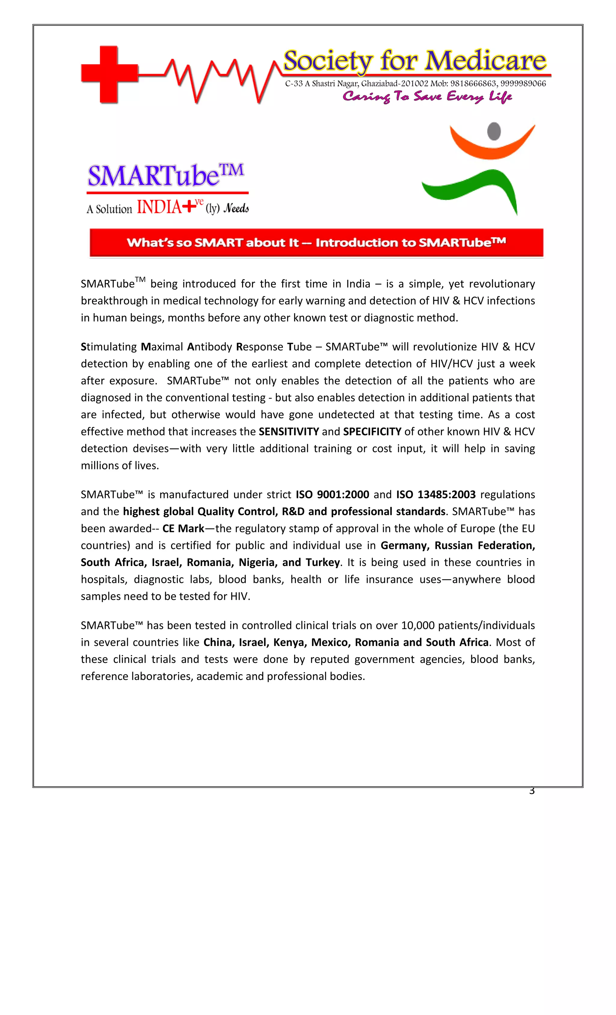[Type text]




SMARTubeTM being introduced for the first time in India – is a simple, yet revolutionary
breakthrough in medical technology for early warning and detection of HIV & HCV infections
in human beings, months before any other known test or diagnostic method.

Stimulating Maximal Antibody Response Tube – SMARTube™ will revolutionize HIV & HCV
detection by enabling one of the earliest and complete detection of HIV/HCV just a week
after exposure. SMARTube™ not only enables the detection of all the patients who are
diagnosed in the conventional testing - but also enables detection in additional patients that
are infected, but otherwise would have gone undetected at that testing time. As a cost
effective method that increases the SENSITIVITY and SPECIFICITY of other known HIV & HCV
detection devises—with very little additional training or cost input, it will help in saving
millions of lives.

SMARTube™ is manufactured under strict ISO 9001:2000 and ISO 13485:2003 regulations
and the highest global Quality Control, R&D and professional standards. SMARTube™ has
been awarded-- CE Mark—the regulatory stamp of approval in the whole of Europe (the EU
countries) and is certified for public and individual use in Germany, Russian Federation,
South Africa, Israel, Romania, Nigeria, and Turkey. It is being used in these countries in
hospitals, diagnostic labs, blood banks, health or life insurance uses—anywhere blood
samples need to be tested for HIV.

SMARTube™ has been tested in controlled clinical trials on over 10,000 patients/individuals
in several countries like China, Israel, Kenya, Mexico, Romania and South Africa. Most of
these clinical trials and tests were done by reputed government agencies, blood banks,
reference laboratories, academic and professional bodies.




                                                                                            3
 