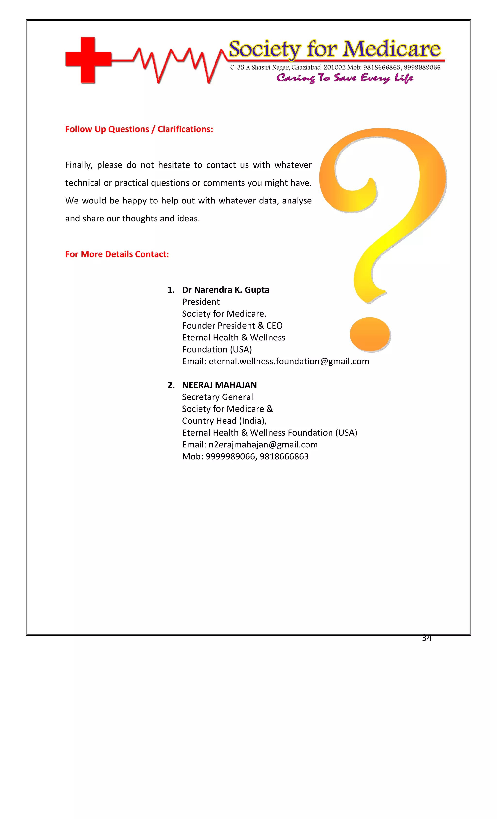 [Type text]




Follow Up Questions / Clarifications:


Finally, please do not hesitate to contact us with whatever
technical or practical questions or comments you might have.
We would be happy to help out with whatever data, analyse
and share our thoughts and ideas.


For More Details Contact:


                         1. Dr Narendra K. Gupta
                            President
                            Society for Medicare.
                            Founder President & CEO
                            Eternal Health & Wellness
                            Foundation (USA)
                            Email: eternal.wellness.foundation@gmail.com

                         2. NEERAJ MAHAJAN
                            Secretary General
                            Society for Medicare &
                            Country Head (India),
                         3. Eternal Health & Wellness Foundation (USA)
                         4. Email: n2erajmahajan@gmail.com
                         5. Mob: 9999989066, 9818666863




                                                                           34
 