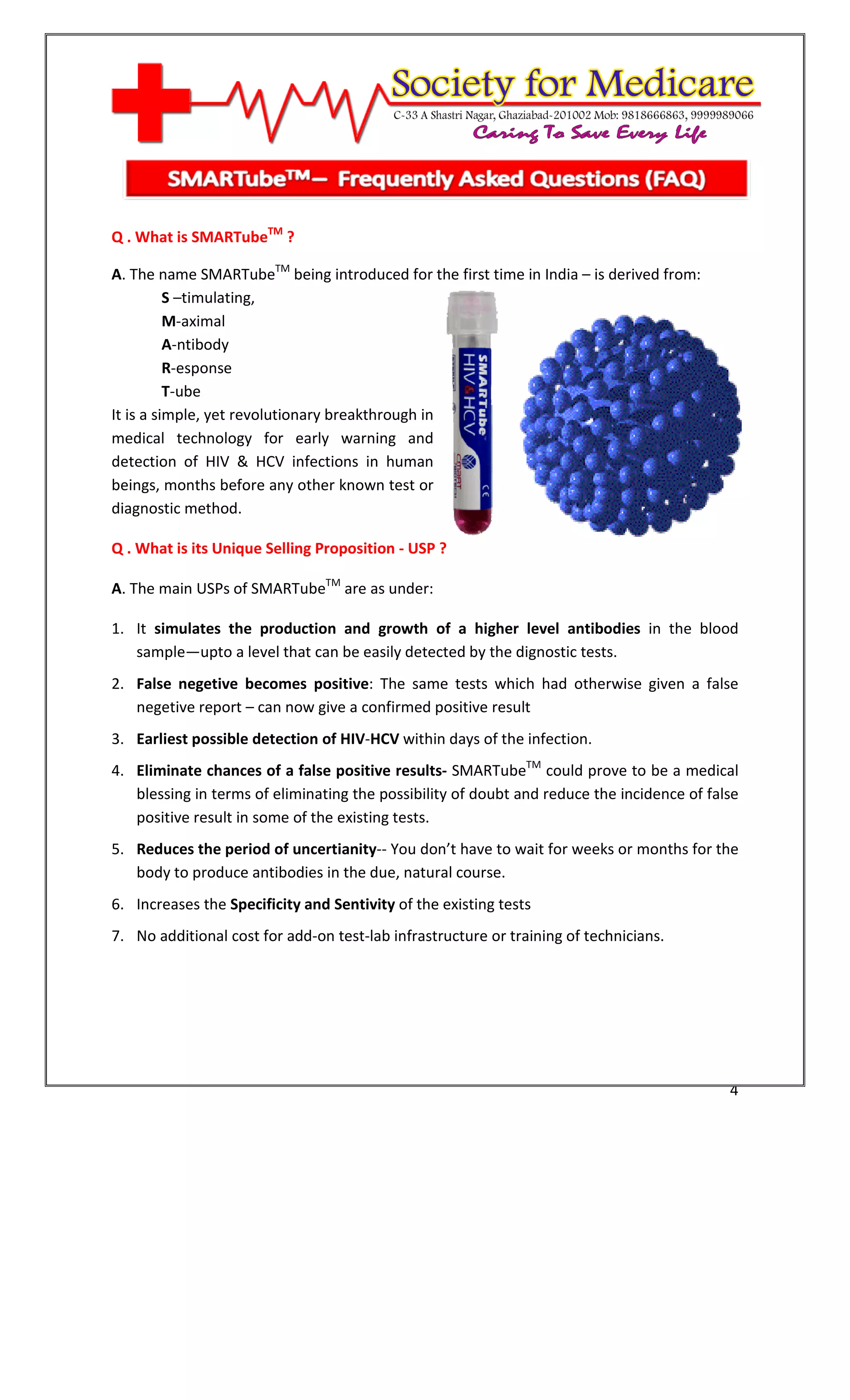 [Type text]




Q . What is SMARTubeTM ?

A. The name SMARTubeTM being introduced for the first time in India – is derived from:
          S –timulating,
          M-aximal
          A-ntibody
          R-esponse
          T-ube
It is a simple, yet revolutionary breakthrough in
medical technology for early warning and
detection of HIV & HCV infections in human
beings, months before any other known test or
diagnostic method.

Q . What is its Unique Selling Proposition - USP ?

A. The main USPs of SMARTubeTM are as under:

1. It simulates the production and growth of a higher level antibodies in the blood
   sample—upto a level that can be easily detected by the dignostic tests.
2. False negetive becomes positive: The same tests which had otherwise given a false
   negetive report – can now give a confirmed positive result
3. Earliest possible detection of HIV-HCV within days of the infection.
4. Eliminate chances of a false positive results- SMARTubeTM could prove to be a medical
   blessing in terms of eliminating the possibility of doubt and reduce the incidence of false
   positive result in some of the existing tests.
5. Reduces the period of uncertianity-- You don’t have to wait for weeks or months for the
   body to produce antibodies in the due, natural course.
6. Increases the Specificity and Sentivity of the existing tests
7. No additional cost for add-on test-lab infrastructure or training of technicians.




                                                                                            4
 