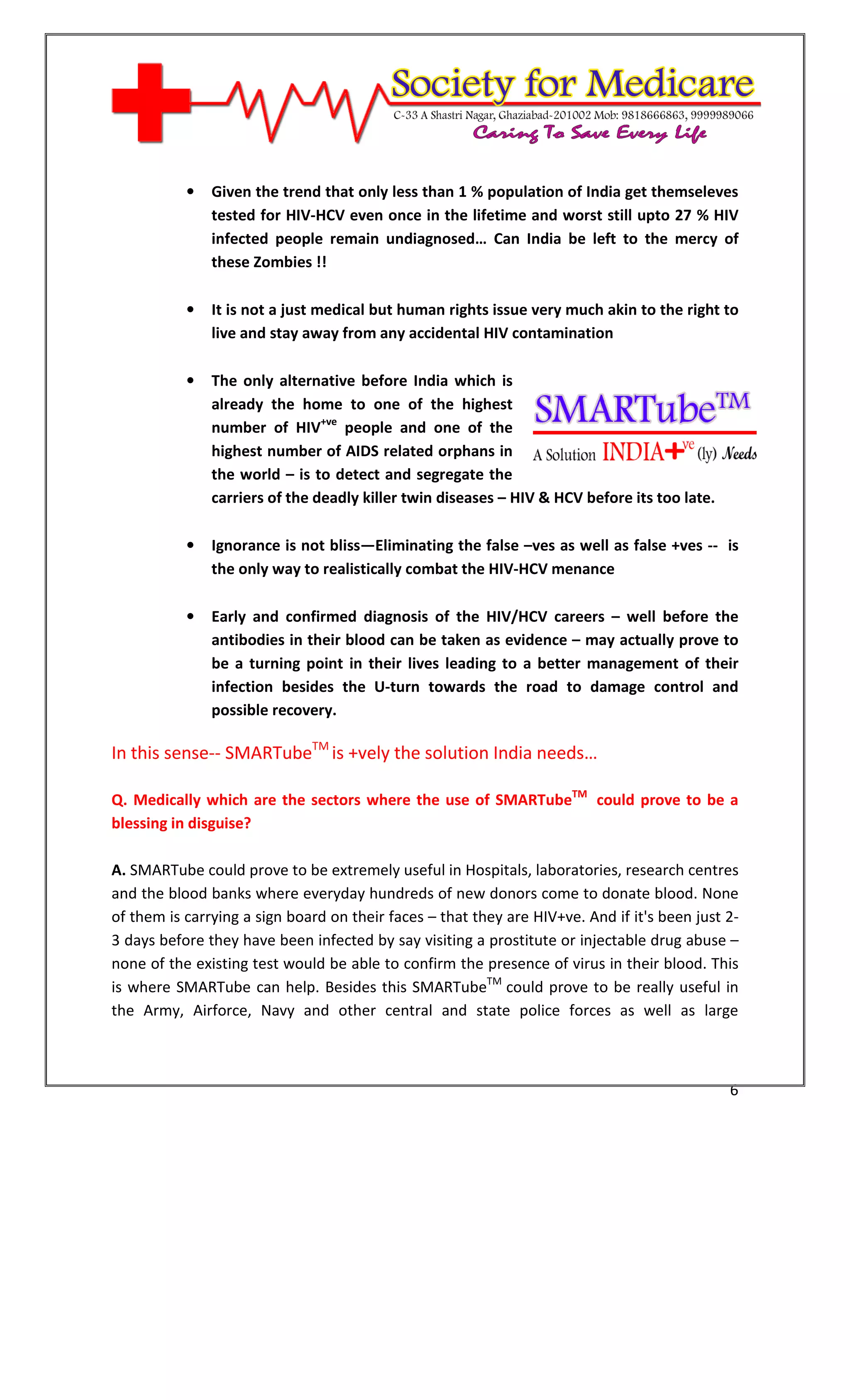[Type text]




              •   Given the trend that only less than 1 % population of India get themseleves
                  tested for HIV-HCV even once in the lifetime and worst still upto 27 % HIV
                  infected people remain undiagnosed… Can India be left to the mercy of
                  these Zombies !!

              •   It is not a just medical but human rights issue very much akin to the right to
                  live and stay away from any accidental HIV contamination

              •   The only alternative before India which is
                  already the home to one of the highest
                  number of HIV+ve people and one of the
                  highest number of AIDS related orphans in
                  the world – is to detect and segregate the
                  carriers of the deadly killer twin diseases – HIV & HCV before its too late.

              •   Ignorance is not bliss—Eliminating the false –ves as well as false +ves -- is
                  the only way to realistically combat the HIV-HCV menance

              •   Early and confirmed diagnosis of the HIV/HCV careers – well before the
                  antibodies in their blood can be taken as evidence – may actually prove to
                  be a turning point in their lives leading to a better management of their
                  infection besides the U-turn towards the road to damage control and
                  possible recovery.

In this sense-- SMARTubeTM is +vely the solution India needs…

Q. Medically which are the sectors where the use of SMARTubeTM could prove to be a
blessing in disguise?

A. SMARTube could prove to be extremely useful in Hospitals, laboratories, research centres
and the blood banks where everyday hundreds of new donors come to donate blood. None
of them is carrying a sign board on their faces – that they are HIV+ve. And if it's been just 2-
3 days before they have been infected by say visiting a prostitute or injectable drug abuse –
none of the existing test would be able to confirm the presence of virus in their blood. This
is where SMARTube can help. Besides this SMARTubeTM could prove to be really useful in
the Army, Airforce, Navy and other central and state police forces as well as large



                                                                                                 6
 